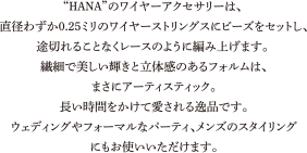 “HANA”のワイヤーアクセサリーは、直径わずか0.25ミリのワイヤーストリングスにビーズをセットし、途切れることなくレースのように編み上げます。繊細で美しい輝きと立体感のあるフォルムは、まさにアーティスティック。長い時間をかけて愛される逸品です。ウェディングやフォーマルなパーティ、メンズのスタイリングにもお使いいただけます。